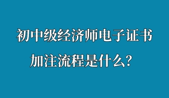 初中級經(jīng)濟(jì)師電子證書加注流程是什么？