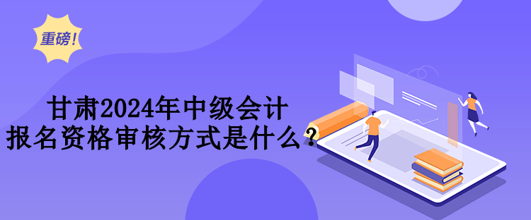 甘肅2024年中級會計報名資格審核方式是什么？