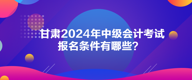甘肅2024年中級會計考試報名條件有哪些？
