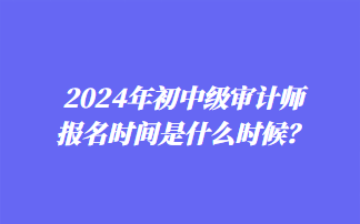 2024年初中級審計師報名時間是什么時候？