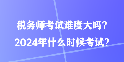 稅務(wù)師考試難度大嗎？2024年什么時(shí)候考試？