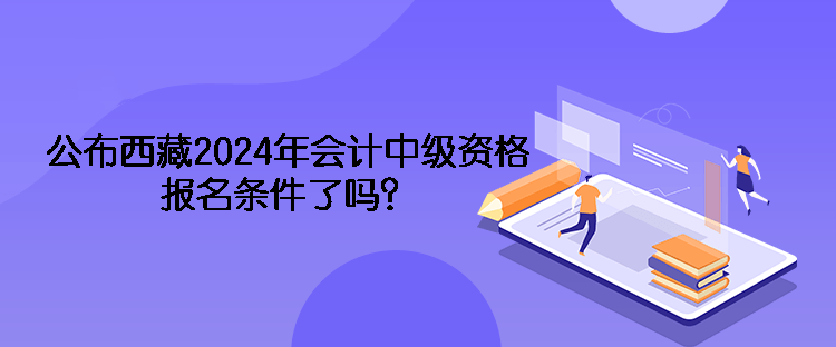 公布西藏2024年會計中級資格報名條件了嗎？