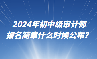 2024年初中級審計師報名簡章什么時候公布？