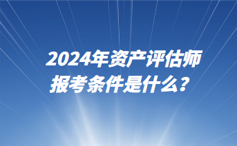 2024年資產(chǎn)評估師報(bào)考條件是什么？