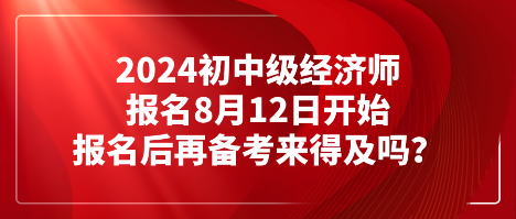 2024初中級經(jīng)濟師報名8月12日開始 報名后再備考來得及嗎？