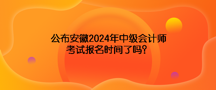 公布安徽2024年中級會計師考試報名時間了嗎？