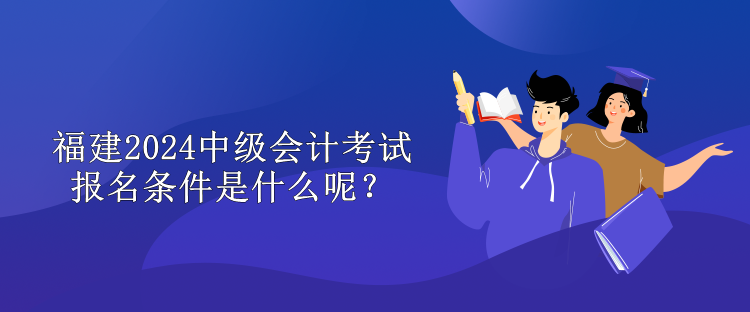 福建2024中級會計考試報名條件是什么呢？