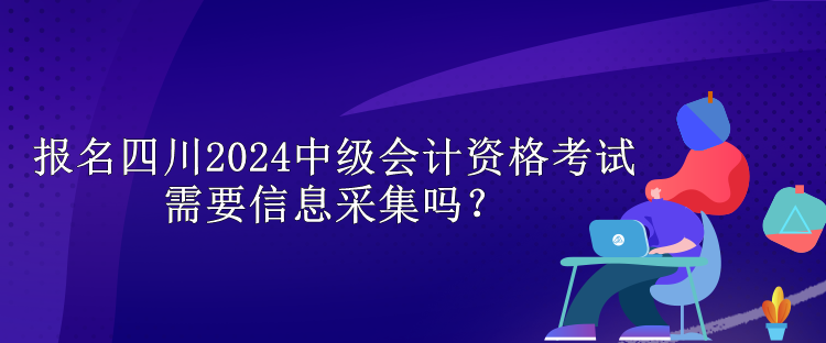 報名四川2024中級會計資格考試需要信息采集嗎？