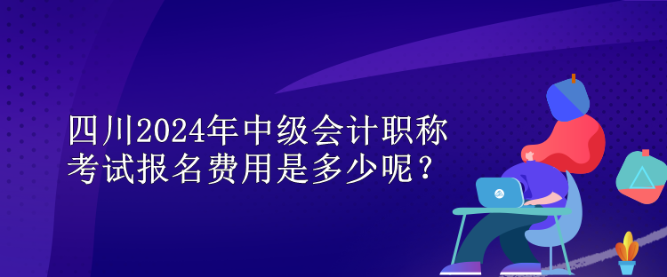 四川2024年中級會計職稱考試報名費用是多少呢？