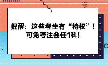 提醒：這些考生有“特權(quán)”！可免考注會(huì)任1科！