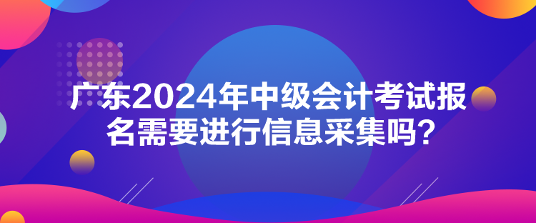 廣東2024年中級會計考試報名需要進行信息采集嗎？