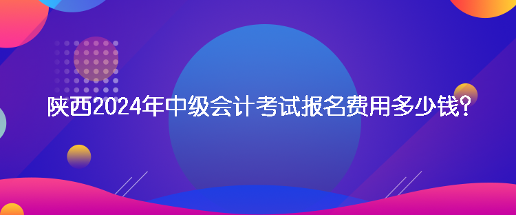 陜西2024年中級會計考試報名費用多少錢？