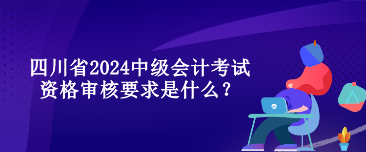 四川省2024中級會計考試資格審核要求是什么？