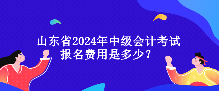 山東省2024年中級會計考試報名費用是多少？