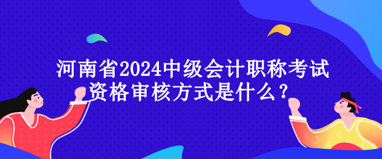 河南省2024中級會計職稱考試資格審核方式是什么？