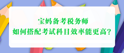 寶媽備考稅務(wù)師 如何搭配考試科目效率能更高？
