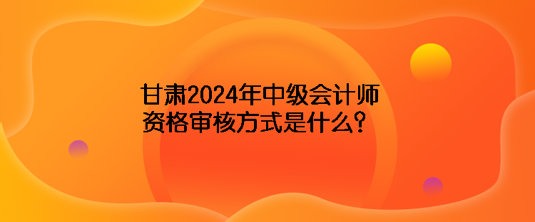 甘肅2024年中級(jí)會(huì)計(jì)師資格審核方式是什么？