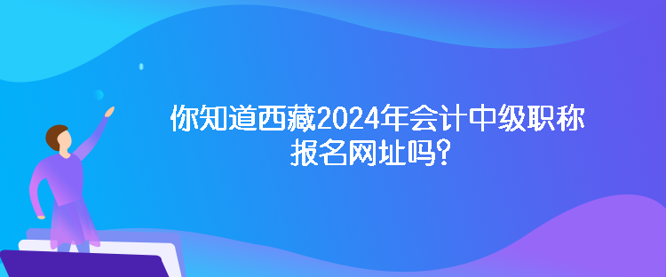 你知道西藏2024年會計中級職稱報名網(wǎng)址嗎？