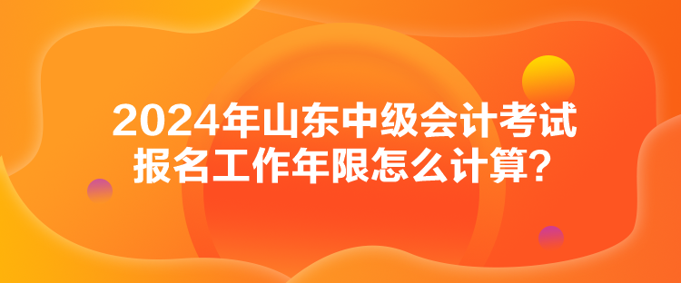 2024年山東中級(jí)會(huì)計(jì)考試報(bào)名工作年限怎么計(jì)算？