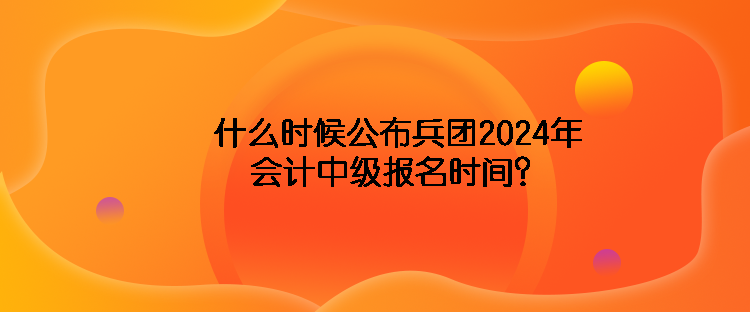 什么時候公布兵團2024年會計中級報名時間？