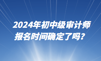 2024年初中級(jí)審計(jì)師報(bào)名時(shí)間確定了嗎？