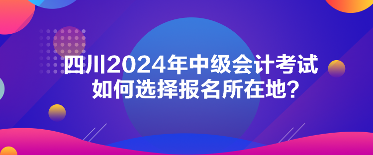 四川2024年中級(jí)會(huì)計(jì)考試如何選擇報(bào)名所在地？