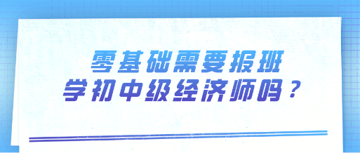 零基礎(chǔ)需要報班學(xué)初中級經(jīng)濟師嗎？