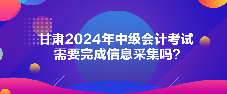 甘肅2024年中級(jí)會(huì)計(jì)考試需要完成信息采集嗎？