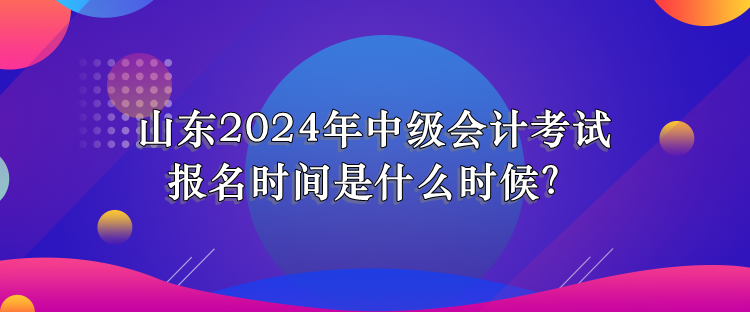 山東2024年中級會計考試報名時間是什么時候？