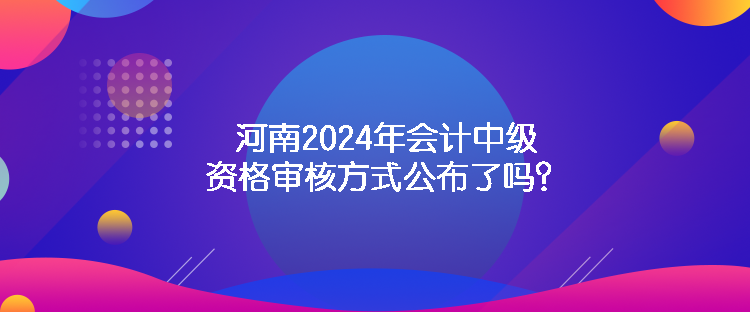 河南2024年會(huì)計(jì)中級(jí)資格審核方式公布了嗎？