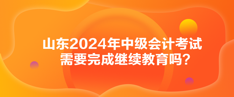 山東2024年中級(jí)會(huì)計(jì)考試需要完成繼續(xù)教育嗎？