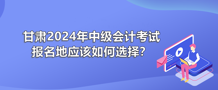 甘肅2024年中級會計考試報名地應(yīng)該如何選擇？