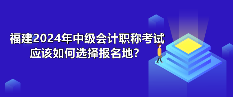 福建2024年中級會計職稱考試應(yīng)該如何選擇報名地？