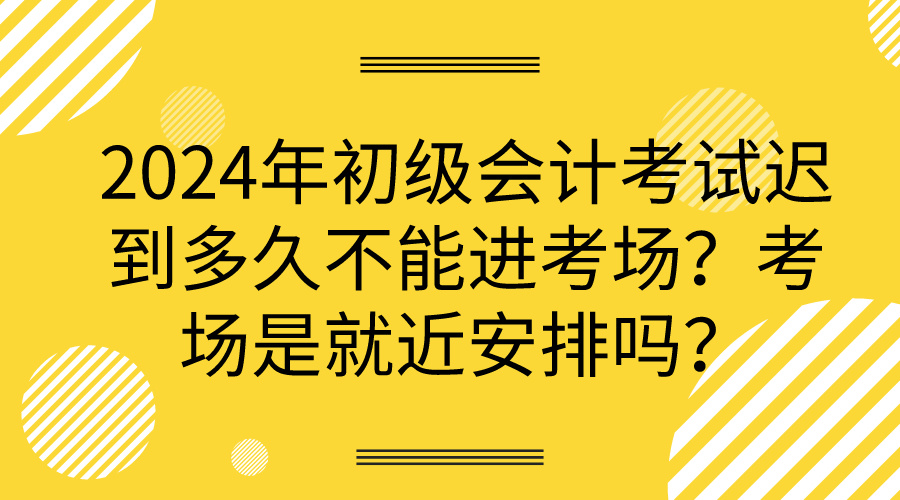 2024年初級會計考試遲到多久不能進(jìn)考場？考場是就近安排嗎？