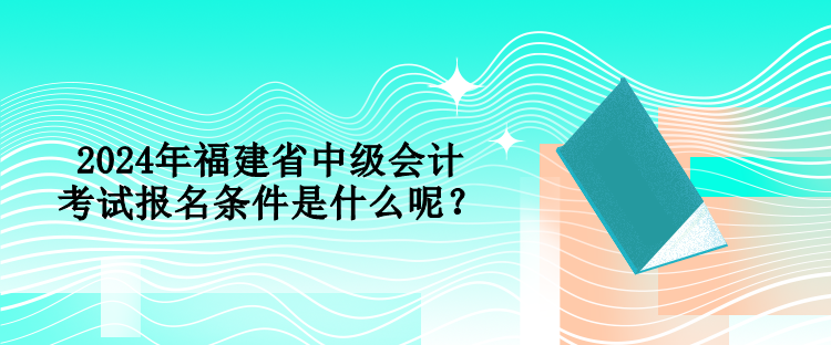 2024年福建省中級會計考試報名條件是什么呢？