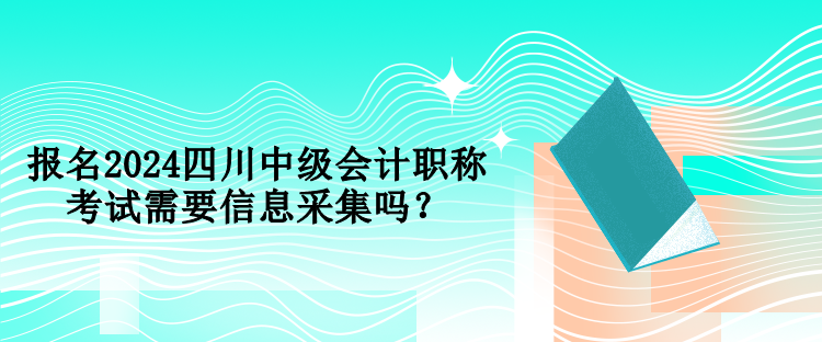 報名2024四川中級會計職稱考試需要信息采集嗎？