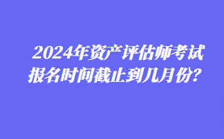 2024年資產(chǎn)評(píng)估師考試報(bào)名時(shí)間截止到幾月份？