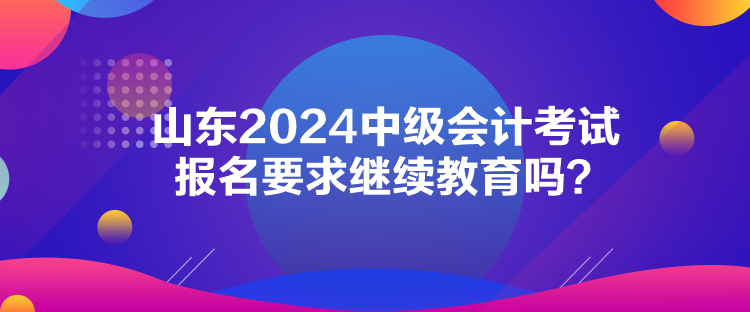 山東2024中級會計考試報名要求繼續(xù)教育嗎？
