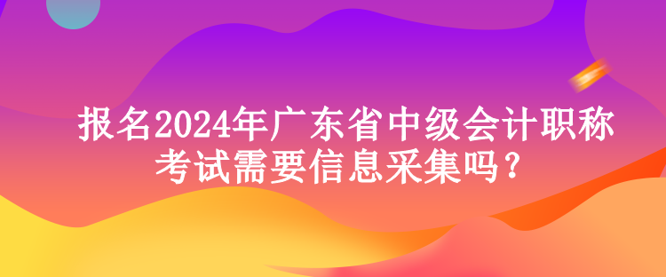 報(bào)名2024年廣東省中級會計(jì)職稱考試需要信息采集嗎？