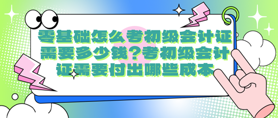 零基礎怎么考初級會計證需要多少錢？考初級會計證需要付出哪些成本