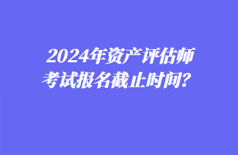 2024年資產評估師考試報名截止時間？