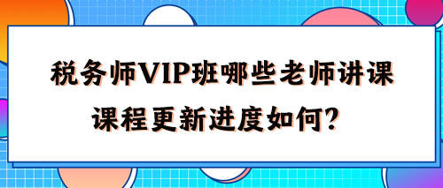 稅務(wù)師VIP班有哪些老師講課？2024年課程更新進度如何了？