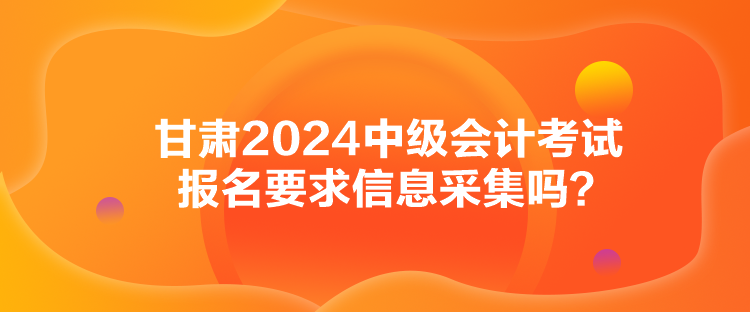 甘肅2024中級會計(jì)考試報(bào)名要求信息采集嗎？