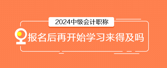 2024年中級(jí)會(huì)計(jì)6月報(bào)名，報(bào)名后再開(kāi)始學(xué)習(xí)來(lái)得及嗎