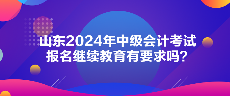 山東2024年中級會計考試報名繼續(xù)教育有要求嗎？