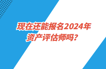 現(xiàn)在還能報名2024年資產(chǎn)評估師嗎？