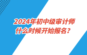 2024年初中級審計師什么時候開始報名？