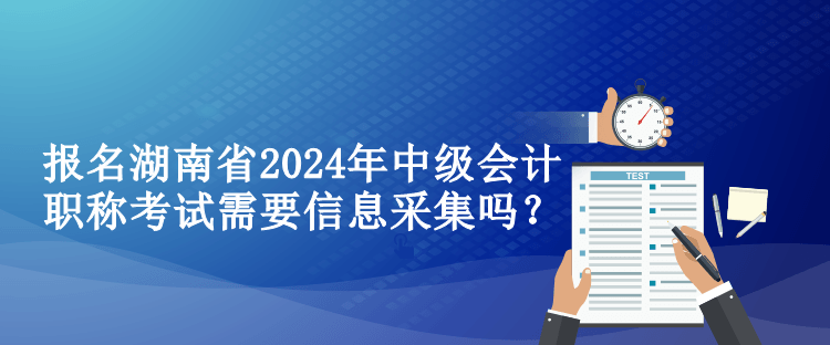 報名湖南省2024年中級會計職稱考試需要信息采集嗎？