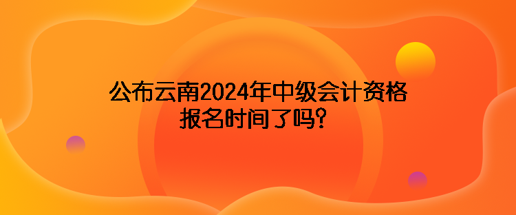 公布云南2024年中級會計資格報名時間了嗎？