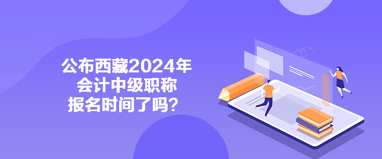 公布西藏2024年會計中級職稱報名時間了嗎？